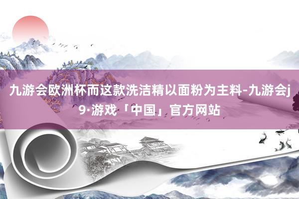 九游会欧洲杯而这款洗洁精以面粉为主料-九游会j9·游戏「中国」官方网站