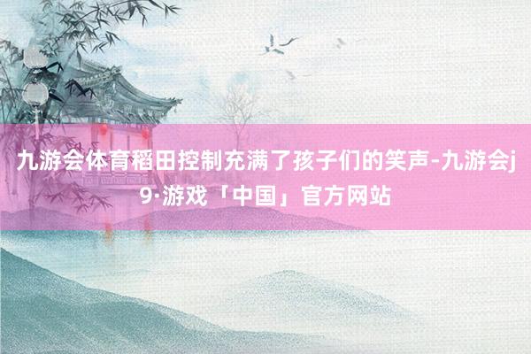 九游会体育稻田控制充满了孩子们的笑声-九游会j9·游戏「中国」官方网站
