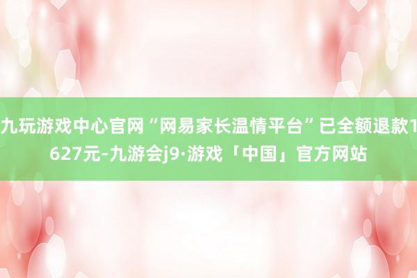 九玩游戏中心官网“网易家长温情平台”已全额退款1627元-九游会j9·游戏「中国」官方网站