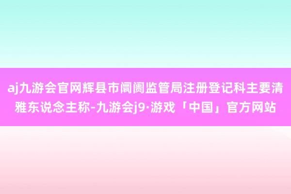aj九游会官网辉县市阛阓监管局注册登记科主要清雅东说念主称-九游会j9·游戏「中国」官方网站