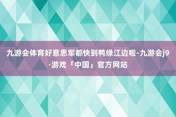 九游会体育好意思军都快到鸭绿江边啦-九游会j9·游戏「中国」官方网站