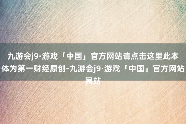 九游会j9·游戏「中国」官方网站请点击这里此本体为第一财经原创-九游会j9·游戏「中国」官方网站