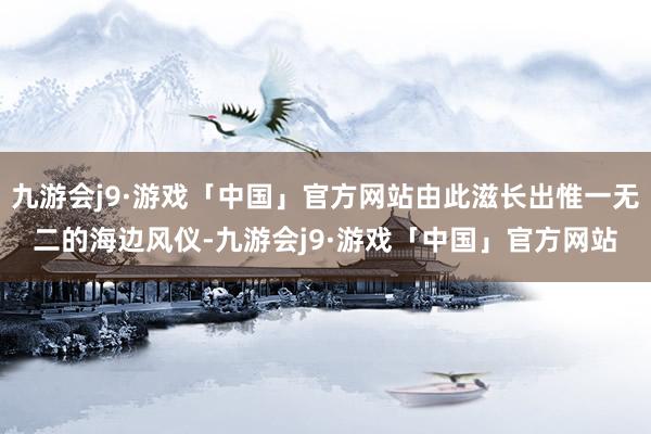 九游会j9·游戏「中国」官方网站由此滋长出惟一无二的海边风仪-九游会j9·游戏「中国」官方网站
