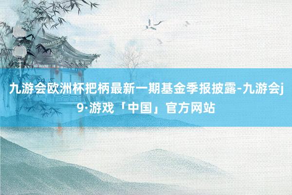 九游会欧洲杯把柄最新一期基金季报披露-九游会j9·游戏「中国」官方网站