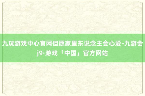 九玩游戏中心官网但愿家里东说念主会心爱-九游会j9·游戏「中国」官方网站