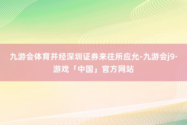 九游会体育并经深圳证券来往所应允-九游会j9·游戏「中国」官方网站