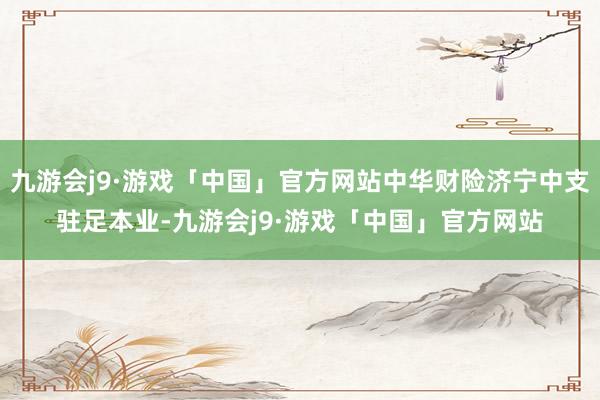 九游会j9·游戏「中国」官方网站中华财险济宁中支驻足本业-九游会j9·游戏「中国」官方网站