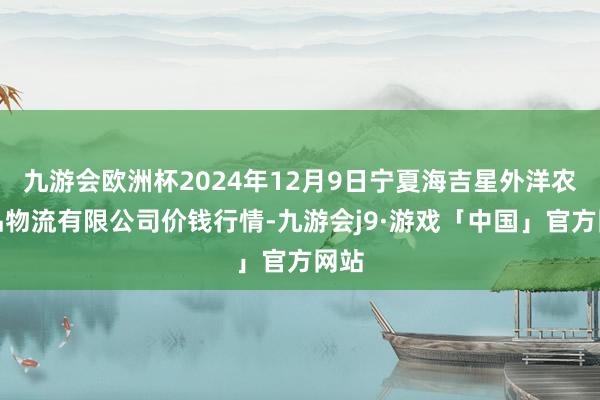 九游会欧洲杯2024年12月9日宁夏海吉星外洋农居品物流有限公司价钱行情-九游会j9·游戏「中国」官方网站