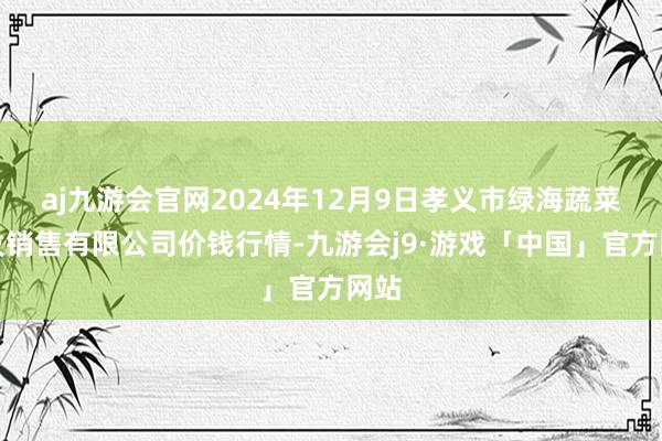 aj九游会官网2024年12月9日孝义市绿海蔬菜批发销售有限公司价钱行情-九游会j9·游戏「中国」官方网站