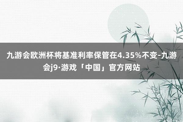 九游会欧洲杯将基准利率保管在4.35%不变-九游会j9·游戏「中国」官方网站