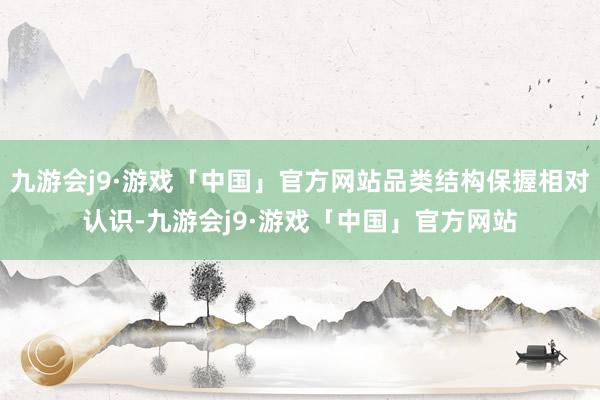 九游会j9·游戏「中国」官方网站品类结构保握相对认识-九游会j9·游戏「中国」官方网站