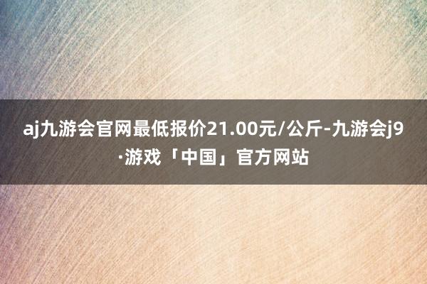 aj九游会官网最低报价21.00元/公斤-九游会j9·游戏「中国」官方网站