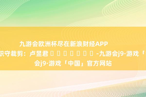 九游会欧洲杯尽在新浪财经APP            						职守裁剪：卢昱君 							-九游会j9·游戏「中国」官方网站