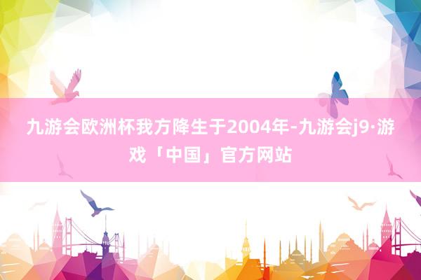 九游会欧洲杯我方降生于2004年-九游会j9·游戏「中国」官方网站