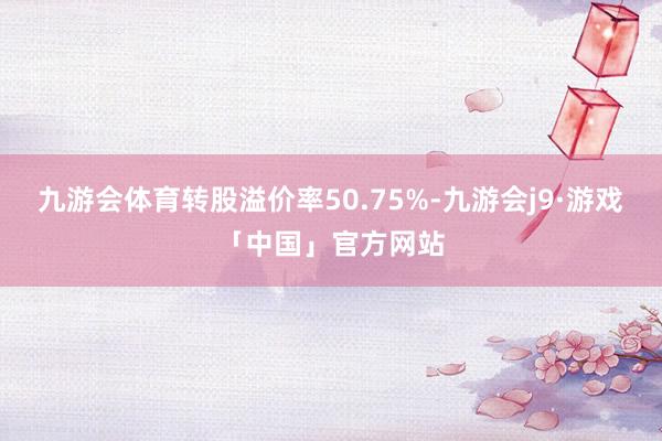 九游会体育转股溢价率50.75%-九游会j9·游戏「中国」官方网站