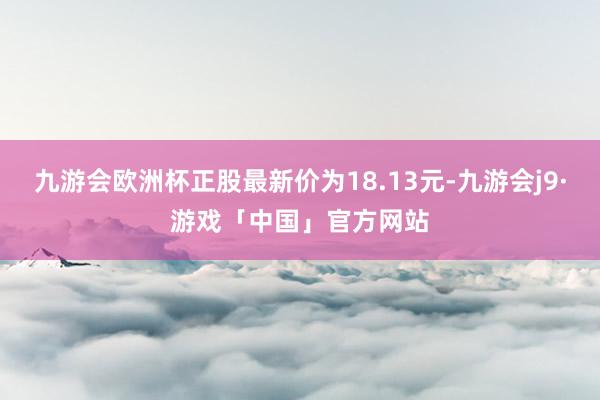 九游会欧洲杯正股最新价为18.13元-九游会j9·游戏「中国」官方网站