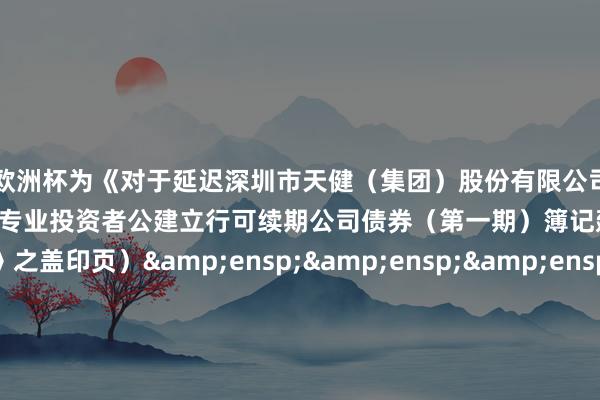 九游会欧洲杯为《对于延迟深圳市天健(集团)股份有限公司 2024 年面向专业投资者公建立行可续期公司债券(第一期)簿记建档时分的公告》之盖印页)                   &ens