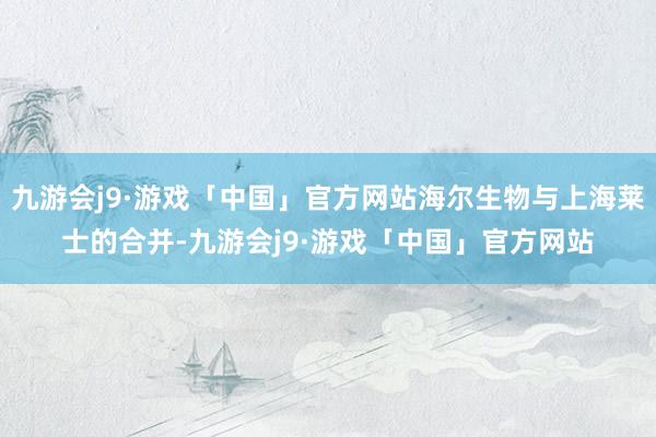 九游会j9·游戏「中国」官方网站海尔生物与上海莱士的合并-九游会j9·游戏「中国」官方网站