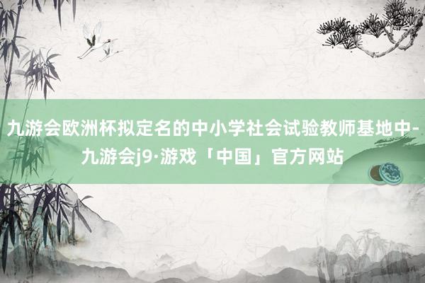 九游会欧洲杯拟定名的中小学社会试验教师基地中-九游会j9·游戏「中国」官方网站