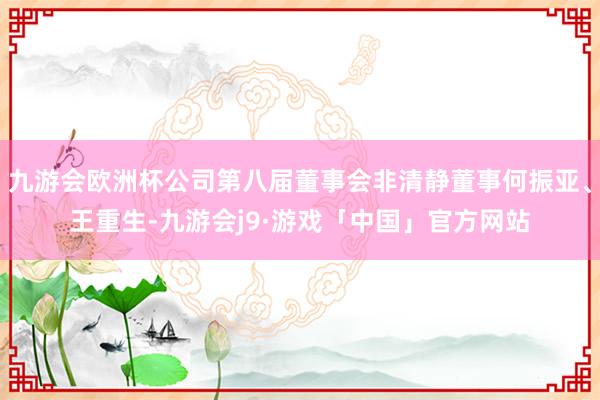 九游会欧洲杯公司第八届董事会非清静董事何振亚、王重生-九游会j9·游戏「中国」官方网站