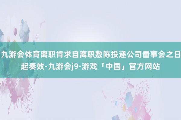 九游会体育离职肯求自离职敷陈投递公司董事会之日起奏效-九游会j9·游戏「中国」官方网站