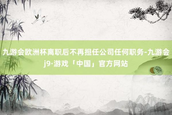 九游会欧洲杯离职后不再担任公司任何职务-九游会j9·游戏「中国」官方网站