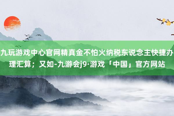 九玩游戏中心官网精真金不怕火纳税东说念主快捷办理汇算；又如-九游会j9·游戏「中国」官方网站