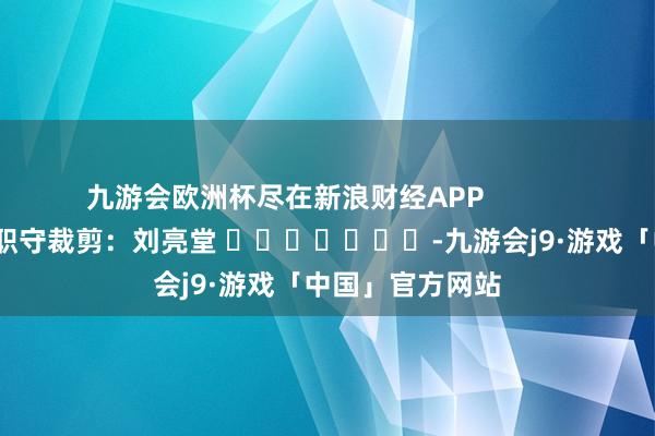 九游会欧洲杯尽在新浪财经APP            						职守裁剪：刘亮堂 							-九游会j9·游戏「中国」官方网站