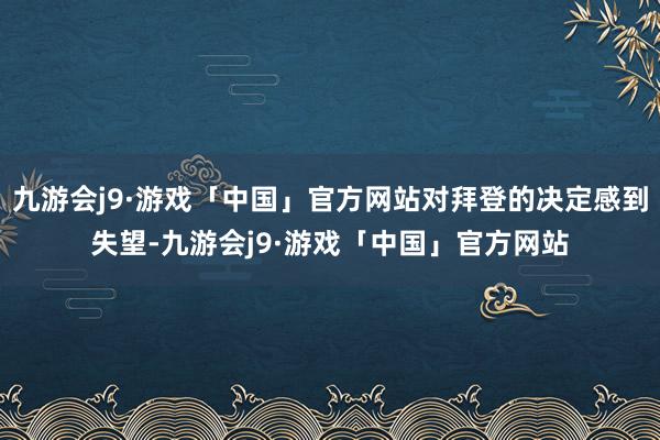 九游会j9·游戏「中国」官方网站对拜登的决定感到失望-九游会j9·游戏「中国」官方网站