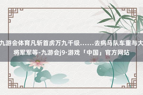 九游会体育凡斩首虏万九千级……去病马队车重与大将军军等-九游会j9·游戏「中国」官方网站