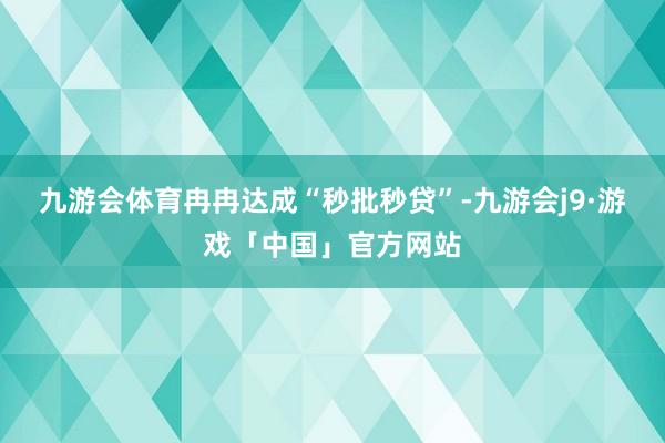 九游会体育冉冉达成“秒批秒贷”-九游会j9·游戏「中国」官方网站