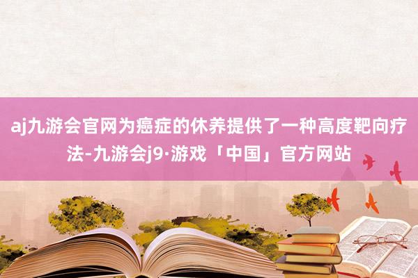 aj九游会官网为癌症的休养提供了一种高度靶向疗法-九游会j9·游戏「中国」官方网站