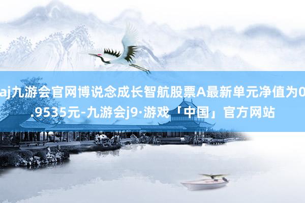 aj九游会官网博说念成长智航股票A最新单元净值为0.9535元-九游会j9·游戏「中国」官方网站