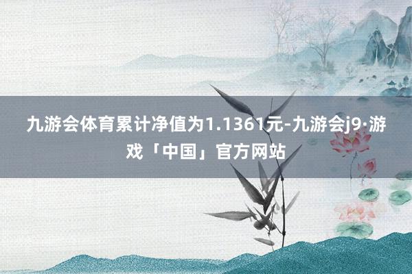 九游会体育累计净值为1.1361元-九游会j9·游戏「中国」官方网站