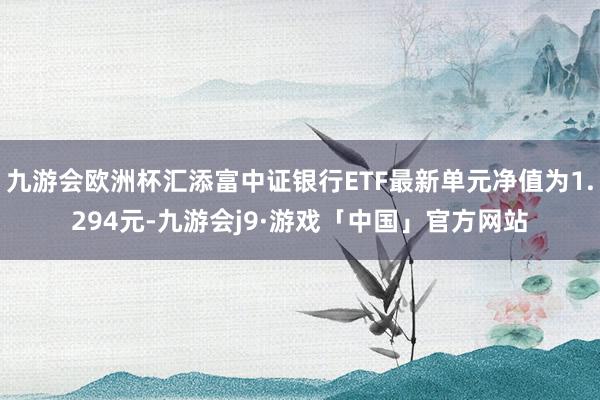 九游会欧洲杯汇添富中证银行ETF最新单元净值为1.294元-九游会j9·游戏「中国」官方网站