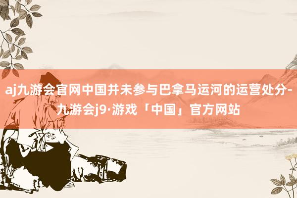 aj九游会官网中国并未参与巴拿马运河的运营处分-九游会j9·游戏「中国」官方网站