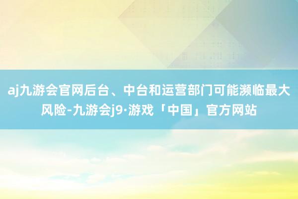 aj九游会官网后台、中台和运营部门可能濒临最大风险-九游会j9·游戏「中国」官方网站