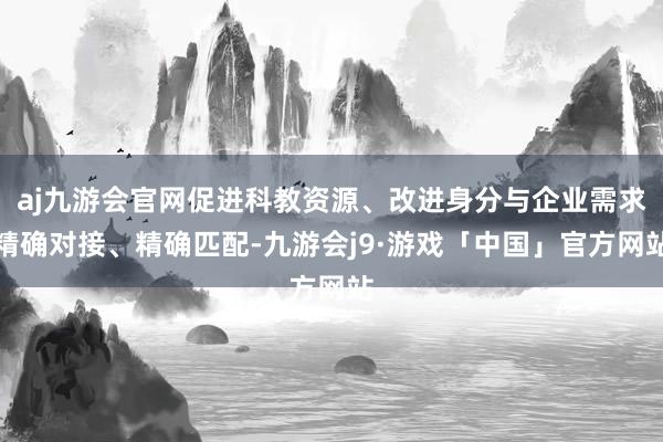 aj九游会官网促进科教资源、改进身分与企业需求精确对接、精确匹配-九游会j9·游戏「中国」官方网站