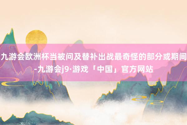 九游会欧洲杯当被问及替补出战最奇怪的部分或期间-九游会j9·游戏「中国」官方网站