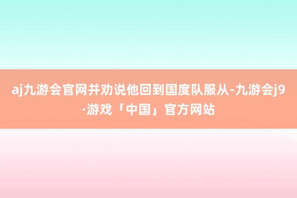 aj九游会官网并劝说他回到国度队服从-九游会j9·游戏「中国」官方网站