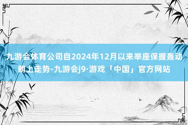 九游会体育公司自2024年12月以来举座保握轰动朝上走势-九游会j9·游戏「中国」官方网站