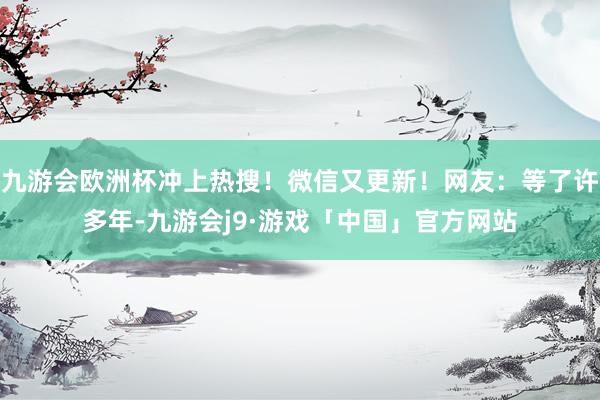 九游会欧洲杯冲上热搜！微信又更新！网友：等了许多年-九游会j9·游戏「中国」官方网站
