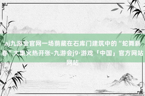 aj九游会官网一场荫藏在石库门建筑中的“蛇舞新春”大集火热开张-九游会j9·游戏「中国」官方网站