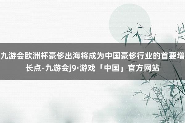 九游会欧洲杯豪侈出海将成为中国豪侈行业的首要增长点-九游会j9·游戏「中国」官方网站
