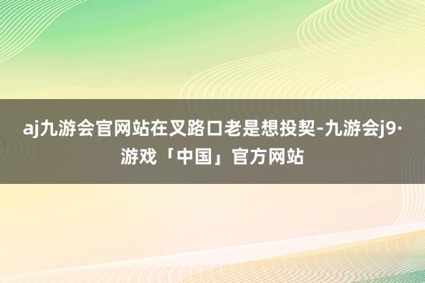 aj九游会官网站在叉路口老是想投契-九游会j9·游戏「中国」官方网站