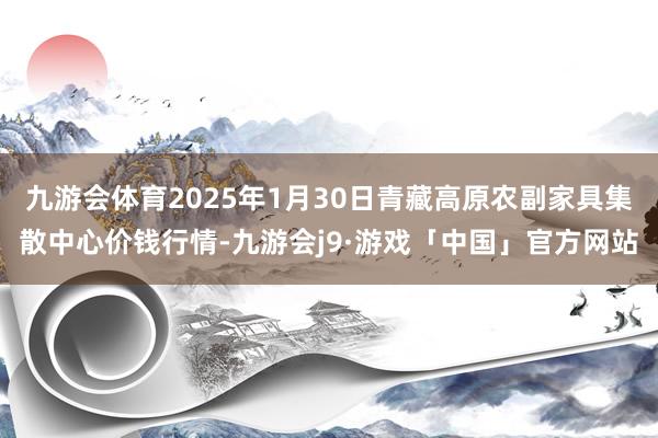 九游会体育2025年1月30日青藏高原农副家具集散中心价钱行情-九游会j9·游戏「中国」官方网站