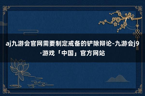 aj九游会官网需要制定戒备的铲除辩论-九游会j9·游戏「中国」官方网站