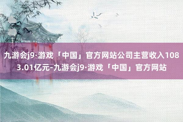 九游会j9·游戏「中国」官方网站公司主营收入1083.01亿元-九游会j9·游戏「中国」官方网站