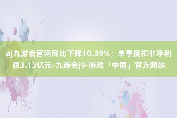 aj九游会官网同比下降10.39%；单季度扣非净利润3.13亿元-九游会j9·游戏「中国」官方网站