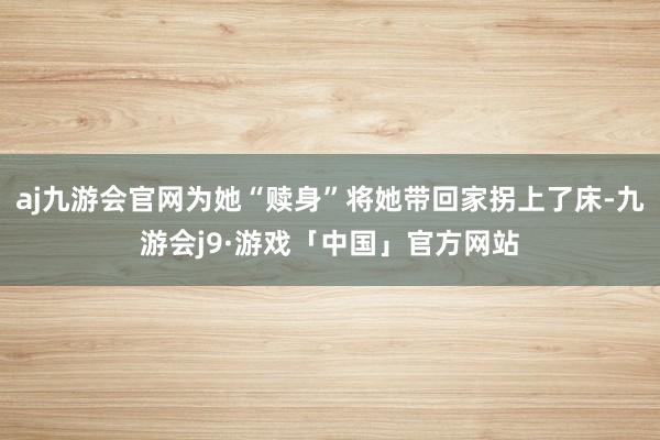 aj九游会官网为她“赎身”将她带回家拐上了床-九游会j9·游戏「中国」官方网站